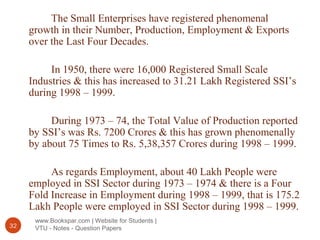 www.Bookspar.com | Website for Students |
VTU - Notes - Question Papers32
The Small Enterprises have registered phenomenal
growth in their Number, Production, Employment & Exports
over the Last Four Decades.
In 1950, there were 16,000 Registered Small Scale
Industries & this has increased to 31.21 Lakh Registered SSI’s
during 1998 – 1999.
During 1973 – 74, the Total Value of Production reported
by SSI’s was Rs. 7200 Crores & this has grown phenomenally
by about 75 Times to Rs. 5,38,357 Crores during 1998 – 1999.
As regards Employment, about 40 Lakh People were
employed in SSI Sector during 1973 – 1974 & there is a Four
Fold Increase in Employment during 1998 – 1999, that is 175.2
Lakh People were employed in SSI Sector during 1998 – 1999.
 