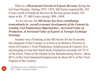 www.Bookspar.com | Website for Students |
VTU - Notes - Question Papers33
There is a Phenomenal Growth in Exports Revenue during the
last Four Decades. During 1973 -1974, SSI Sector exported Rs. 393
Crores worth of Goods & Services & this has grown nearly 150
times to Rs. 57, 488 Crores during 1998 -1999.
As we can see, the SSI Sector has been contributing
tremendously in overall economic development of the Country by
creating Vast Employment Opportunities , increased Value of
Production, & increased Value of Exports & Foreign Exchange
Earnings.
Another way of looking at the SSI Sector for the Economic
Development of the Country is to look at its Relative Position in
terms of Country’s Total Production, Employment & Exports. It is
encouraging to note that Small Scale Enterprises accounts for 35 %
of the Gross Value of the Output in the Manufacturing Sector , about
80 % of the Total Industrial Employment & about 40 % of the Total
Exports of the Country.
 