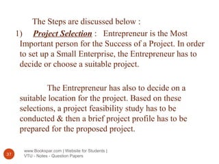 www.Bookspar.com | Website for Students |
VTU - Notes - Question Papers37
The Steps are discussed below :
1) Project Selection : Entrepreneur is the Most
Important person for the Success of a Project. In order
to set up a Small Enterprise, the Entrepreneur has to
decide or choose a suitable project.
The Entrepreneur has also to decide on a
suitable location for the project. Based on these
selections, a project feasibility study has to be
conducted & then a brief project profile has to be
prepared for the proposed project.
 