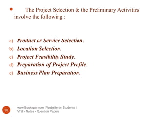 www.Bookspar.com | Website for Students |
VTU - Notes - Question Papers38
 The Project Selection & the Preliminary Activities
involve the following :
a) Product or Service Selection.
b) Location Selection.
c) Project Feasibility Study.
d) Preparation of Project Profile.
e) Business Plan Preparation.
 