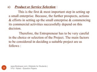 www.Bookspar.com | Website for Students |
VTU - Notes - Question Papers39
a) Product or Service Selection :
This is the first & most important step in setting up
a small enterprise. Because, the further prospects, actions
& efforts in setting up the small enterprise & commencing
its commercial activities successfully depend on this
decision.
Therefore, the Entrepreneur has to be very careful
in the choice or selection of the Project. The main factors
to be considered in deciding a suitable project are as
follows :
 