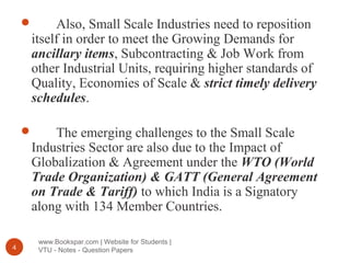 www.Bookspar.com | Website for Students |
VTU - Notes - Question Papers4
 Also, Small Scale Industries need to reposition
itself in order to meet the Growing Demands for
ancillary items, Subcontracting & Job Work from
other Industrial Units, requiring higher standards of
Quality, Economies of Scale & strict timely delivery
schedules.
 The emerging challenges to the Small Scale
Industries Sector are also due to the Impact of
Globalization & Agreement under the WTO (World
Trade Organization) & GATT (General Agreement
on Trade & Tariff) to which India is a Signatory
along with 134 Member Countries.
 
