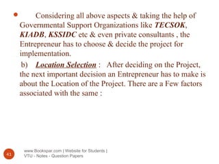 www.Bookspar.com | Website for Students |
VTU - Notes - Question Papers41
 Considering all above aspects & taking the help of
Governmental Support Organizations like TECSOK,
KIADB, KSSIDC etc & even private consultants , the
Entrepreneur has to choose & decide the project for
implementation.
b) Location Selection : After deciding on the Project,
the next important decision an Entrepreneur has to make is
about the Location of the Project. There are a Few factors
associated with the same :
 