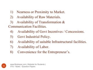 www.Bookspar.com | Website for Students |
VTU - Notes - Question Papers42
1) Nearness or Proximity to Market.
2) Availability of Raw Materials.
3) Availability of Transformation &
Communication Facilities.
4) Availability of Govt Incentives / Concessions.
5) Govt Industrial Policy.
6) Availability of suitable Infrastructural facilities.
7) Availability of Labor.
8) Convenience for the Entrepreneur’s.
 