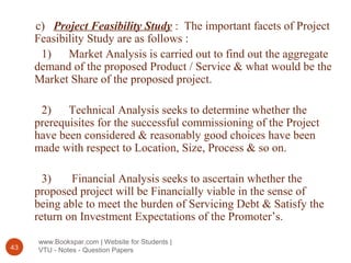 www.Bookspar.com | Website for Students |
VTU - Notes - Question Papers43
c) Project Feasibility Study : The important facets of Project
Feasibility Study are as follows :
1) Market Analysis is carried out to find out the aggregate
demand of the proposed Product / Service & what would be the
Market Share of the proposed project.
2) Technical Analysis seeks to determine whether the
prerequisites for the successful commissioning of the Project
have been considered & reasonably good choices have been
made with respect to Location, Size, Process & so on.
3) Financial Analysis seeks to ascertain whether the
proposed project will be Financially viable in the sense of
being able to meet the burden of Servicing Debt & Satisfy the
return on Investment Expectations of the Promoter’s.
 