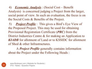 www.Bookspar.com | Website for Students |
VTU - Notes - Question Papers44
4) Economic Analysis : (Social Cost – Benefit
Analysis) is concerned judging a Project from the larger,
social point of view. In such an evaluation, the focus is on
the Social Costs & Benefits of the Project.
5) Project Profile : This gives a Bird’s Eye View of
the Proposed Project. This may be used for obtaining
Provisional Registration Certificate (PRC) from the
District Industries Centre & for making an Application to
KIADB for allotment of Land or to KSSIDC for allotment
of Shed & other Infrastructures.
A Project Profile generally contains information
about the Project under the Following Heads :
 