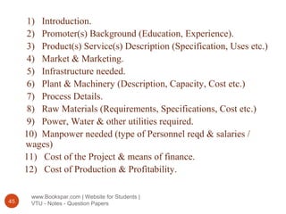 www.Bookspar.com | Website for Students |
VTU - Notes - Question Papers45
1) Introduction.
2) Promoter(s) Background (Education, Experience).
3) Product(s) Service(s) Description (Specification, Uses etc.)
4) Market & Marketing.
5) Infrastructure needed.
6) Plant & Machinery (Description, Capacity, Cost etc.)
7) Process Details.
8) Raw Materials (Requirements, Specifications, Cost etc.)
9) Power, Water & other utilities required.
10) Manpower needed (type of Personnel reqd & salaries /
wages)
11) Cost of the Project & means of finance.
12) Cost of Production & Profitability.
 