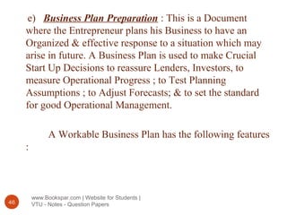 www.Bookspar.com | Website for Students |
VTU - Notes - Question Papers46
e) Business Plan Preparation : This is a Document
where the Entrepreneur plans his Business to have an
Organized & effective response to a situation which may
arise in future. A Business Plan is used to make Crucial
Start Up Decisions to reassure Lenders, Investors, to
measure Operational Progress ; to Test Planning
Assumptions ; to Adjust Forecasts; & to set the standard
for good Operational Management.
A Workable Business Plan has the following features
:
 