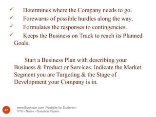 www.Bookspar.com | Website for Students |
VTU - Notes - Question Papers47
 Determines where the Company needs to go.
 Forewarns of possible hurdles along the way.
 Formulates the responses to contingencies.
 Keeps the Business on Track to reach its Planned
Goals.
Start a Business Plan with describing your
Business & Product or Services. Indicate the Market
Segment you are Targeting & the Stage of
Development your Company is in.
 