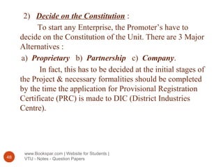 www.Bookspar.com | Website for Students |
VTU - Notes - Question Papers48
2) Decide on the Constitution :
To start any Enterprise, the Promoter’s have to
decide on the Constitution of the Unit. There are 3 Major
Alternatives :
a) Proprietary b) Partnership c) Company.
In fact, this has to be decided at the initial stages of
the Project & necessary formalities should be completed
by the time the application for Provisional Registration
Certificate (PRC) is made to DIC (District Industries
Centre).
 
