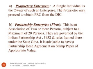 www.Bookspar.com | Website for Students |
VTU - Notes - Question Papers49
a) Proprietary Enterprise : A Single Individual is
the Owner of such an Enterprise. The Proprietor may
proceed to obtain PRC from the DIC.
b) Partnership Enterprise (Firm): This is an
Association of Two or more Persons, subject to a
Maximum of 20 Persons. They are governed by the
Indian Partnership Act , 1932 & rules framed there
under the State Govt. It is advisable to have a
Partnership Deed Agreement on Stamp Paper of
Appropriate Value.
 