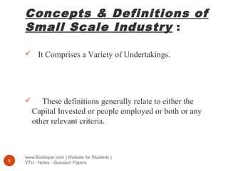 Concepts & Definitions of
Small Scale Industry :
www.Bookspar.com | Website for Students |
VTU - Notes - Question Papers5
 It Comprises a Variety of Undertakings.
 These definitions generally relate to either the
Capital Invested or people employed or both or any
other relevant criteria.
 