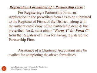 www.Bookspar.com | Website for Students |
VTU - Notes - Question Papers50
Registration Formalities of a Partnership Firm :
For Registering a Partnership Firm, an
Application in the prescribed form has to be submitted
to the Registrar of Firms of the District , along with
the authenticated copy of the Partnership deed & the
prescribed fee & must obtain “Form A” & “Form C”
from the Registrar of Firms for having registered the
Partnership Firm.
Assistance of a Chartered Accountant may be
availed for completing the above formalities.
 