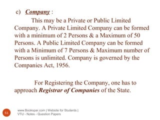 www.Bookspar.com | Website for Students |
VTU - Notes - Question Papers51
c) Company :
This may be a Private or Public Limited
Company. A Private Limited Company can be formed
with a minimum of 2 Persons & a Maximum of 50
Persons. A Public Limited Company can be formed
with a Minimum of 7 Persons & Maximum number of
Persons is unlimited. Company is governed by the
Companies Act, 1956.
For Registering the Company, one has to
approach Registrar of Companies of the State.
 