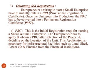 www.Bookspar.com | Website for Students |
VTU - Notes - Question Papers52
3) Obtaining SSI Registration :
Entrepreneurs desiring to start a Small Enterprise
have to initially obtain a PRC(Provisional Registration
Certificate). Once the Unit goes into Production, the PRC
has to be converted into a Permanent Registration
Certificate (PMT).
a) PRC : This is the Initial Registration reqd for starting
a Micro & Small Enterprise. The Entrepreneur has to
apply & obtain a PRC after selection of the Project &
deciding on the Location of the Unit. This Application is
necessary for Infrastructural Facilities such as Land, Shed,
Power etc & Finance from the Financial Institutions.
 