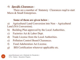 www.Bookspar.com | Website for Students |
VTU - Notes - Question Papers54
4) Specific Clearances :
There are a number of Statutory Clearances reqd to start
Micro & Small Enterprises.
Some of them are given below :
a) Agricultural Land Conversion into Non – Agricultural
Land (NA Conversion).
b) Building Plan approved by the Local Authorities.
c) Factories Act & Labor Dept.
d) Trade License from the Local Authorities.
e) Pollution Control Board Clearances.
f) Food Adulteration Act License.
g) BIS Certification wherever applicable etc.
 