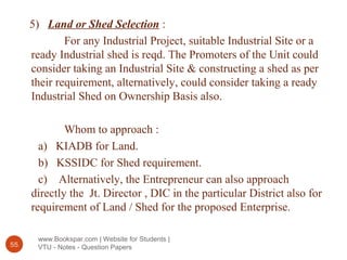 www.Bookspar.com | Website for Students |
VTU - Notes - Question Papers55
5) Land or Shed Selection :
For any Industrial Project, suitable Industrial Site or a
ready Industrial shed is reqd. The Promoters of the Unit could
consider taking an Industrial Site & constructing a shed as per
their requirement, alternatively, could consider taking a ready
Industrial Shed on Ownership Basis also.
Whom to approach :
a) KIADB for Land.
b) KSSIDC for Shed requirement.
c) Alternatively, the Entrepreneur can also approach
directly the Jt. Director , DIC in the particular District also for
requirement of Land / Shed for the proposed Enterprise.
 