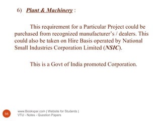 www.Bookspar.com | Website for Students |
VTU - Notes - Question Papers56
6) Plant & Machinery :
This requirement for a Particular Project could be
purchased from recognized manufacturer’s / dealers. This
could also be taken on Hire Basis operated by National
Small Industries Corporation Limited (NSIC).
This is a Govt of India promoted Corporation.
 