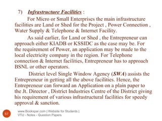www.Bookspar.com | Website for Students |
VTU - Notes - Question Papers57
7) Infrastructure Facilities :
For Micro or Small Enterprises the main infrastructure
facilities are Land or Shed for the Project , Power Connection ,
Water Supply & Telephone & Internet Facility.
As said earlier, for Land or Shed , the Entrepreneur can
approach either KIADB or KSSIDC as the case may be. For
the requirement of Power, an application may be made to the
local electricity company in the region. For Telephone
connection & Internet facilities, Entrepreneur has to approach
BSNL or other operators.
District level Single Window Agency (SWA) assists the
Entrepreneur in getting all the above facilities. Hence, the
Entrepreneur can forward an Application on a plain paper to
the Jt. Director , District Industries Centre of the District giving
his requirement of various infrastructural facilities for speedy
approval & sanction.
 
