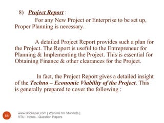 www.Bookspar.com | Website for Students |
VTU - Notes - Question Papers58
8) Project Report :
For any New Project or Enterprise to be set up,
Proper Planning is necessary.
A detailed Project Report provides such a plan for
the Project. The Report is useful to the Entrepreneur for
Planning & Implementing the Project. This is essential for
Obtaining Finance & other clearances for the Project.
In fact, the Project Report gives a detailed insight
of the Techno – Economic Viability of the Project. This
is generally prepared to cover the following :
 