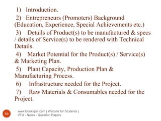 www.Bookspar.com | Website for Students |
VTU - Notes - Question Papers59
1) Introduction.
2) Entrepreneurs (Promoters) Background
(Education, Experience, Special Achievements etc.)
3) Details of Product(s) to be manufactured & specs
/ details of Service(s) to be rendered with Technical
Details.
4) Market Potential for the Product(s) / Service(s)
& Marketing Plan.
5) Plant Capacity, Production Plan &
Manufacturing Process.
6) Infrastructure needed for the Project.
7) Raw Materials & Consumables needed for the
Project.
 