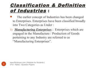 Classification & Definition
of Industries :
www.Bookspar.com | Website for Students |
VTU - Notes - Question Papers6
 The earlier concept of Industries has been changed
to Enterprises. Enterprises have been classified broadly
into Two Categories as Under :
1) Manufacturing Enterprises : Enterprises which are
engaged in the Manufacture / Production of Goods
pertaining to any Industry are referred to as
“Manufacturing Enterprises”.
 