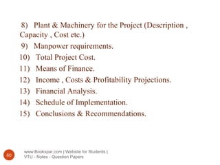 www.Bookspar.com | Website for Students |
VTU - Notes - Question Papers60
8) Plant & Machinery for the Project (Description ,
Capacity , Cost etc.)
9) Manpower requirements.
10) Total Project Cost.
11) Means of Finance.
12) Income , Costs & Profitability Projections.
13) Financial Analysis.
14) Schedule of Implementation.
15) Conclusions & Recommendations.
 