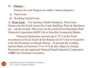 www.Bookspar.com | Website for Students |
VTU - Notes - Question Papers61
9) Finance :
Finance for such Projects are under 2 main categories :
a) Term Loan.
b) Working Capital Loan.
a) Term Loan : For starting a Small Enterprise, Term Loan
Finance for the Fixed Assets like Land, Building, Plant & Machinery
etc ., can be availed. This Loan can be availed from Karnataka State
Financial Corporation (KSFC) & or from the Commercial Banks.
Financial Institutions sanction up to 75 % of the Total
investment on Fixed Assets & the Balance of 25 % has to be pooled
in by the Promoters as Margin Money. At present the Lending
Interest Rates are between 13 to 14 % & also subject to change.
Promoters can also approach National Small Industries Corporation
(NSIC) for Financial Assistance.
 