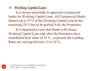www.Bookspar.com | Website for Students |
VTU - Notes - Question Papers62
b) Working Capital Loan :
It is always preferable to approach Commercial
banks for Working Capital Loan. All Commercial Banks
finance up to 75 % of the Working Capital Loan & the
remaining 25 % has to be pooled in by the Promoters.
It is important to note that Banks will release
Working Capital Loan only after the Promoters have
contributed their share of 25 % , at present the Lending
Rates are varying between 13 to 14 %.
 