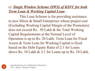 www.Bookspar.com | Website for Students |
VTU - Notes - Question Papers63
c) Single Window Scheme (SWS) of KSFC for both
Term Loan & Working Capital Loan :
This Loan Scheme is for providing assistance
to new Micro & Small Enterprises whose project cost
(Excluding Working Capital Margin of the Promoters)
does not exceed Rs. 50 Lakh & the Total Working
Capital Requirements at the Normal Level of
Operation is up to Rs. 20 Lakh. Term Loan for Fixed
Assets & Term Loan for Working Capital is fixed
based on the Debt Equity Ratio of 2:1 for Loans
above Rs. 10 Lakh & 3:1 for Loans up to Rs. 10 Lakh.
 