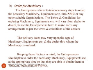 www.Bookspar.com | Website for Students |
VTU - Notes - Question Papers65
b) Order for Machinery :
The Entrepreneurs have to take necessary steps to order
the necessary Machinery, Equipments etc. thro NSIC or any
other suitable Organizations. The Terms & Conditions for
ordering Machinery, Equipments etc. will vary from dealer to
dealer, hence the Entrepreneurs have to make necessary
arrangements as per the terms & conditions of the dealers.
The delivery dates may vary upon the type of
Machinery, Equipments etc. & the dealer thro whom the
Machinery is ordered.
Keeping these Factors in mind, the Entrepreneurs
should plan to order the necessary Machinery, Equipments etc.
at the appropriate time so that they are able to obtain them in
Time, to implement the Project.
 