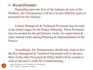 www.Bookspar.com | Website for Students |
VTU - Notes - Question Papers66
c) Recruit Personnel :
Depending upon the Size of the Industry & type of the
Products, the Entrepreneurs will have to hire different types of
personnel for the Industry.
Certain Managerial & Technical Personnel may be reqd
in the initial stages for the Project Planning. These Personnel
may be needed for the preliminary works, for supervision &
other related works during Planning & Implementation of the
Project.
Accordingly, the Entrepreneurs should take steps to hire
the Key Managerial & Technical Personnel well in advance.
Most of the other Personnel & Office Staff will be needed as
soon as the unit is ready for Commissioning.
 