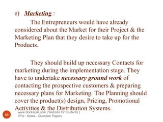 www.Bookspar.com | Website for Students |
VTU - Notes - Question Papers68
e) Marketing :
The Entrepreneurs would have already
considered about the Market for their Project & the
Marketing Plan that they desire to take up for the
Products.
They should build up necessary Contacts for
marketing during the implementation stage. They
have to undertake necessary ground work of
contacting the prospective customers & preparing
necessary plans for Marketing. The Planning should
cover the product(s) design, Pricing, Promotional
Activities & the Distribution Systems.
 