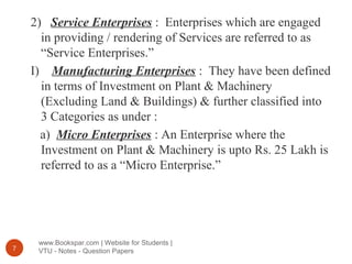 www.Bookspar.com | Website for Students |
VTU - Notes - Question Papers7
2) Service Enterprises : Enterprises which are engaged
in providing / rendering of Services are referred to as
“Service Enterprises.”
I) Manufacturing Enterprises : They have been defined
in terms of Investment on Plant & Machinery
(Excluding Land & Buildings) & further classified into
3 Categories as under :
a) Micro Enterprises : An Enterprise where the
Investment on Plant & Machinery is upto Rs. 25 Lakh is
referred to as a “Micro Enterprise.”
 