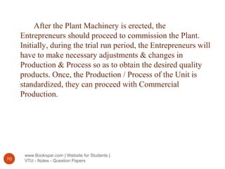 www.Bookspar.com | Website for Students |
VTU - Notes - Question Papers70
After the Plant Machinery is erected, the
Entrepreneurs should proceed to commission the Plant.
Initially, during the trial run period, the Entrepreneurs will
have to make necessary adjustments & changes in
Production & Process so as to obtain the desired quality
products. Once, the Production / Process of the Unit is
standardized, they can proceed with Commercial
Production.
 