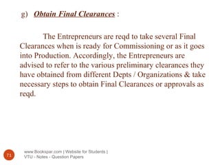 www.Bookspar.com | Website for Students |
VTU - Notes - Question Papers71
g) Obtain Final Clearances :
The Entrepreneurs are reqd to take several Final
Clearances when is ready for Commissioning or as it goes
into Production. Accordingly, the Entrepreneurs are
advised to refer to the various preliminary clearances they
have obtained from different Depts / Organizations & take
necessary steps to obtain Final Clearances or approvals as
reqd.
 