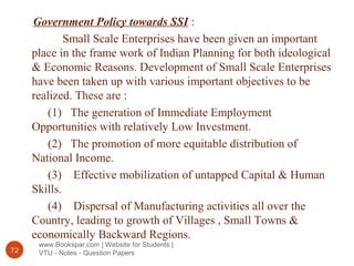 www.Bookspar.com | Website for Students |
VTU - Notes - Question Papers72
Government Policy towards SSI :
Small Scale Enterprises have been given an important
place in the frame work of Indian Planning for both ideological
& Economic Reasons. Development of Small Scale Enterprises
have been taken up with various important objectives to be
realized. These are :
(1) The generation of Immediate Employment
Opportunities with relatively Low Investment.
(2) The promotion of more equitable distribution of
National Income.
(3) Effective mobilization of untapped Capital & Human
Skills.
(4) Dispersal of Manufacturing activities all over the
Country, leading to growth of Villages , Small Towns &
economically Backward Regions.
 