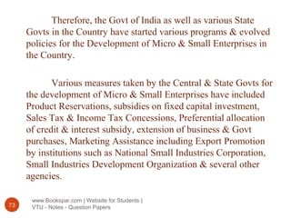 www.Bookspar.com | Website for Students |
VTU - Notes - Question Papers73
Therefore, the Govt of India as well as various State
Govts in the Country have started various programs & evolved
policies for the Development of Micro & Small Enterprises in
the Country.
Various measures taken by the Central & State Govts for
the development of Micro & Small Enterprises have included
Product Reservations, subsidies on fixed capital investment,
Sales Tax & Income Tax Concessions, Preferential allocation
of credit & interest subsidy, extension of business & Govt
purchases, Marketing Assistance including Export Promotion
by institutions such as National Small Industries Corporation,
Small Industries Development Organization & several other
agencies.
 