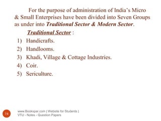 www.Bookspar.com | Website for Students |
VTU - Notes - Question Papers74
For the purpose of administration of India’s Micro
& Small Enterprises have been divided into Seven Groups
as under into Traditional Sector & Modern Sector.
Traditional Sector :
1) Handicrafts.
2) Handlooms.
3) Khadi, Village & Cottage Industries.
4) Coir.
5) Sericulture.
 
