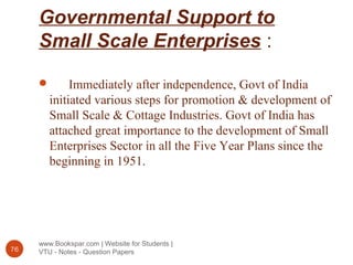 Governmental Support to
Small Scale Enterprises :
www.Bookspar.com | Website for Students |
VTU - Notes - Question Papers76
 Immediately after independence, Govt of India
initiated various steps for promotion & development of
Small Scale & Cottage Industries. Govt of India has
attached great importance to the development of Small
Enterprises Sector in all the Five Year Plans since the
beginning in 1951.
 