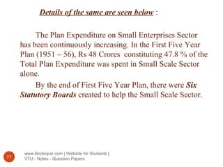 www.Bookspar.com | Website for Students |
VTU - Notes - Question Papers77
Details of the same are seen below :
The Plan Expenditure on Small Enterprises Sector
has been continuously increasing. In the First Five Year
Plan (1951 – 56), Rs 48 Crores constituting 47.8 % of the
Total Plan Expenditure was spent in Small Scale Sector
alone.
By the end of First Five Year Plan, there were Six
Statutory Boards created to help the Small Scale Sector.
 