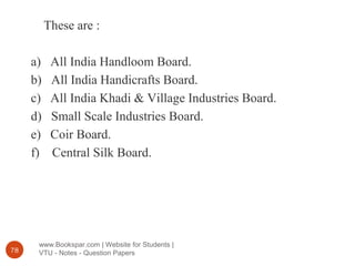 www.Bookspar.com | Website for Students |
VTU - Notes - Question Papers78
These are :
a) All India Handloom Board.
b) All India Handicrafts Board.
c) All India Khadi & Village Industries Board.
d) Small Scale Industries Board.
e) Coir Board.
f) Central Silk Board.
 