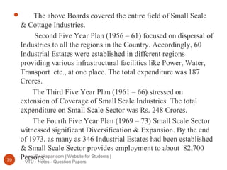 www.Bookspar.com | Website for Students |
VTU - Notes - Question Papers79
 The above Boards covered the entire field of Small Scale
& Cottage Industries.
Second Five Year Plan (1956 – 61) focused on dispersal of
Industries to all the regions in the Country. Accordingly, 60
Industrial Estates were established in different regions
providing various infrastructural facilities like Power, Water,
Transport etc., at one place. The total expenditure was 187
Crores.
The Third Five Year Plan (1961 – 66) stressed on
extension of Coverage of Small Scale Industries. The total
expenditure on Small Scale Sector was Rs. 248 Crores.
The Fourth Five Year Plan (1969 – 73) Small Scale Sector
witnessed significant Diversification & Expansion. By the end
of 1973, as many as 346 Industrial Estates had been established
& Small Scale Sector provides employment to about 82,700
Persons.
 