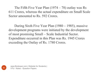 www.Bookspar.com | Website for Students |
VTU - Notes - Question Papers80
The Fifth Five Year Plan (1974 – 78) outlay was Rs
611 Crores, whereas the actual expenditure on Small Scale
Sector amounted to Rs. 592 Crores.
During Sixth Five Year Plan (1980 – 1985), massive
development programs were initiated by the development
of most promising Small – Scale Industrial Sector.
Expenditure occurred in this Plan was Rs. 1945 Crores
exceeding the Outlay of Rs. 1780 Crores.
 