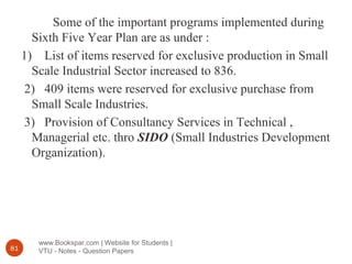 www.Bookspar.com | Website for Students |
VTU - Notes - Question Papers81
Some of the important programs implemented during
Sixth Five Year Plan are as under :
1) List of items reserved for exclusive production in Small
Scale Industrial Sector increased to 836.
2) 409 items were reserved for exclusive purchase from
Small Scale Industries.
3) Provision of Consultancy Services in Technical ,
Managerial etc. thro SIDO (Small Industries Development
Organization).
 