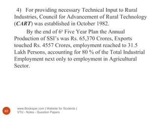 www.Bookspar.com | Website for Students |
VTU - Notes - Question Papers82
4) For providing necessary Technical Input to Rural
Industries, Council for Advancement of Rural Technology
(CART) was established in October 1982.
By the end of 6th
Five Year Plan the Annual
Production of SSI’s was Rs. 65,370 Crores, Exports
touched Rs. 4557 Crores, employment reached to 31.5
Lakh Persons, accounting for 80 % of the Total Industrial
Employment next only to employment in Agricultural
Sector.
 