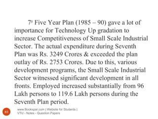www.Bookspar.com | Website for Students |
VTU - Notes - Question Papers83
7th
Five Year Plan (1985 – 90) gave a lot of
importance for Technology Up gradation to
increase Competitiveness of Small Scale Industrial
Sector. The actual expenditure during Seventh
Plan was Rs. 3249 Crores & exceeded the plan
outlay of Rs. 2753 Crores. Due to this, various
development programs, the Small Scale Industrial
Sector witnessed significant development in all
fronts. Employed increased substantially from 96
Lakh persons to 119.6 Lakh persons during the
Seventh Plan period.
 