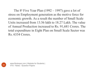 www.Bookspar.com | Website for Students |
VTU - Notes - Question Papers84
The 8th
Five Year Plan (1992 – 1997) gave a lot of
stress on Employment generation as the motive force for
economic growth. As a result the number of Small Scale
Units increased from 13.56 lakh to 18.27 Lakh. The value
of Annual Production increased to Rs. 91,681 Crores. The
total expenditure in Eight Plan on Small Scale Sector was
Rs. 6334 Crores.
 