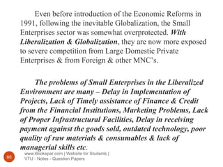 www.Bookspar.com | Website for Students |
VTU - Notes - Question Papers86
Even before introduction of the Economic Reforms in
1991, following the inevitable Globalization, the Small
Enterprises sector was somewhat overprotected. With
Liberalization & Globalization, they are now more exposed
to severe competition from Large Domestic Private
Enterprises & from Foreign & other MNC’s.
The problems of Small Enterprises in the Liberalized
Environment are many – Delay in Implementation of
Projects, Lack of Timely assistance of Finance & Credit
from the Financial Institutions, Marketing Problems, Lack
of Proper Infrastructural Facilities, Delay in receiving
payment against the goods sold, outdated technology, poor
quality of raw materials & consumables & lack of
managerial skills etc.
 