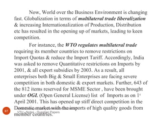 www.Bookspar.com | Website for Students |
VTU - Notes - Question Papers87
Now, World over the Business Environment is changing
fast. Globalization in terms of multilateral trade liberalization
& increasing Internationalization of Production, Distribution
etc has resulted in the opening up of markets, leading to keen
competition.
For instance, the WTO regulates multilateral trade
requiring its member countries to remove restrictions on
Import Quotas & reduce the Import Tariff. Accordingly, India
was asked to remove Quantitative restrictions on Imports by
2001, & all export subsidies by 2003. As a result, all
enterprises both Big & Small Enterprises are facing severe
competition in both domestic & export markets. Further, 643 of
the 812 items reserved for MSME Sector , have been brought
under OGL (Open General License) list of Imports as on 1st
April 2001. This has opened up stiff direct competition in the
Domestic market with the imports of high quality goods from
member countries.
 